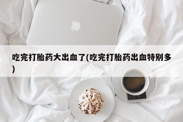 米非司酮片打胎药专卖微信吃完打胎药大出血了(吃完打胎药出血特别多)
