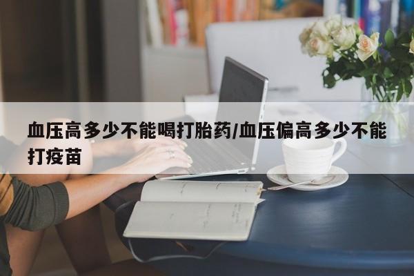米非司酮片打胎药专卖微信血压高多少不能喝打胎药/血压偏高多少不能打疫苗