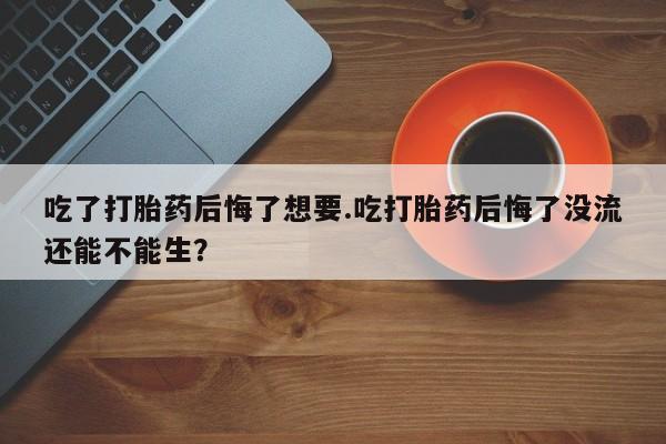 米非司酮片打胎药专卖微信吃了打胎药后悔了想要.吃打胎药后悔了没流还能不能生？