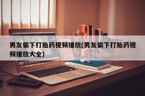米非司酮片打胎药专卖微信男友偷下打胎药视频播放(男友偷下打胎药视频播放大全)