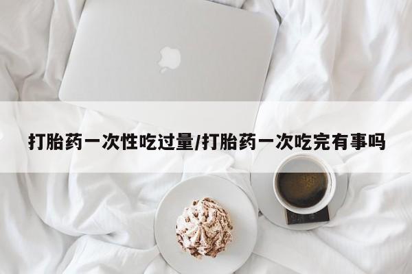 米非司酮片打胎药专卖微信打胎药一次性吃过量/打胎药一次吃完有事吗