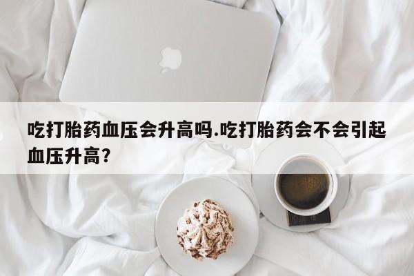 米非司酮片打胎药专卖微信吃打胎药血压会升高吗.吃打胎药会不会引起血压升高？