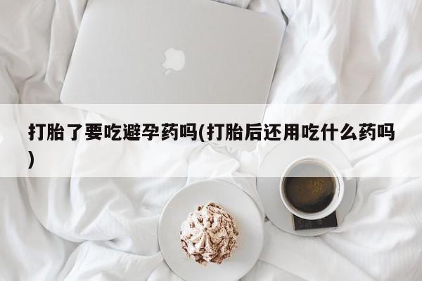 米非司酮片打胎药专卖微信打胎了要吃避孕药吗(打胎后还用吃什么药吗)