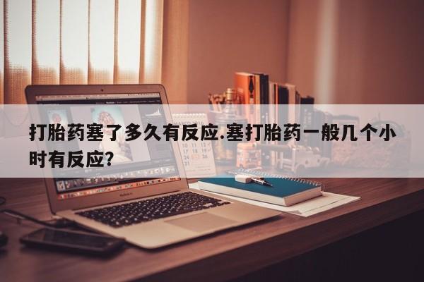 米非司酮片打胎药专卖微信打胎药塞了多久有反应.塞打胎药一般几个小时有反应？
