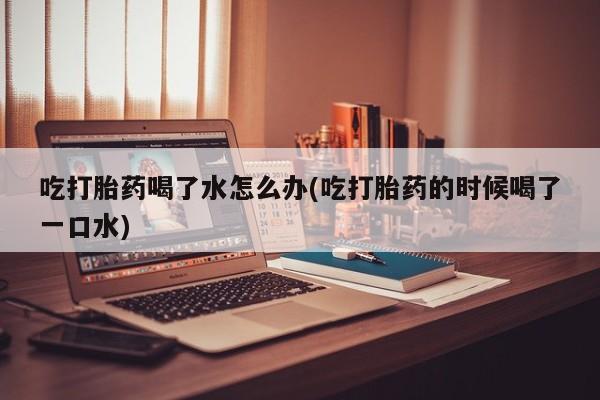 米非司酮片打胎药专卖微信吃打胎药喝了水怎么办(吃打胎药的时候喝了一口水)