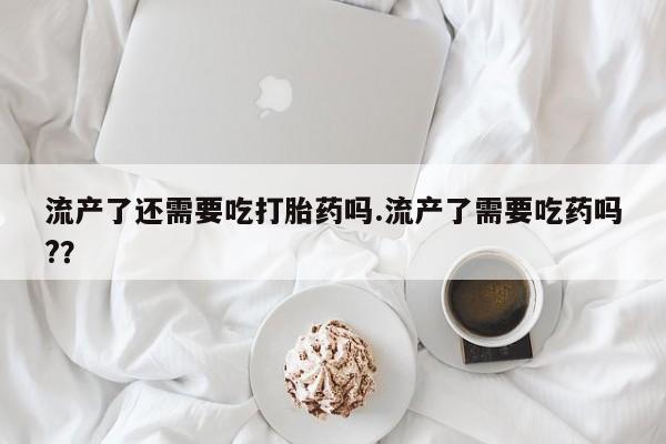 米非司酮片打胎药专卖微信流产了还需要吃打胎药吗.流产了需要吃药吗?？