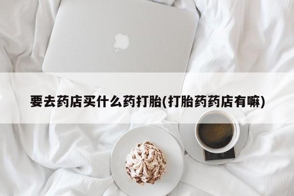 米非司酮片打胎药专卖微信要去药店买什么药打胎(打胎药药店有嘛)