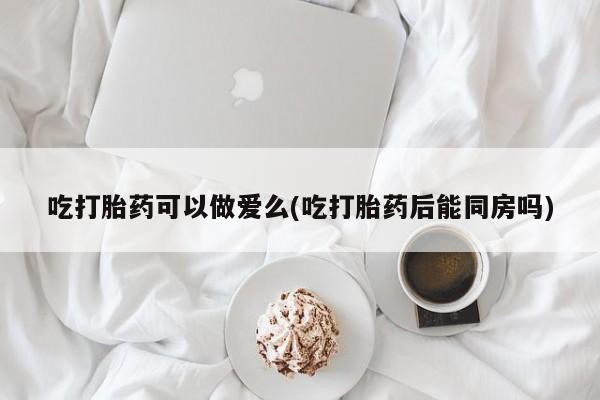 米非司酮片打胎药专卖微信吃打胎药可以做爱么(吃打胎药后能同房吗)