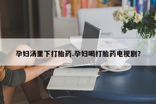 米非司酮片打胎药专卖微信孕妇汤里下打胎药.孕妇喝打胎药电视剧？