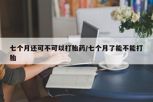 米非司酮片打胎药专卖微信七个月还可不可以打胎药/七个月了能不能打胎