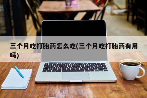 米非司酮片打胎药专卖微信三个月吃打胎药怎么吃(三个月吃打胎药有用吗)