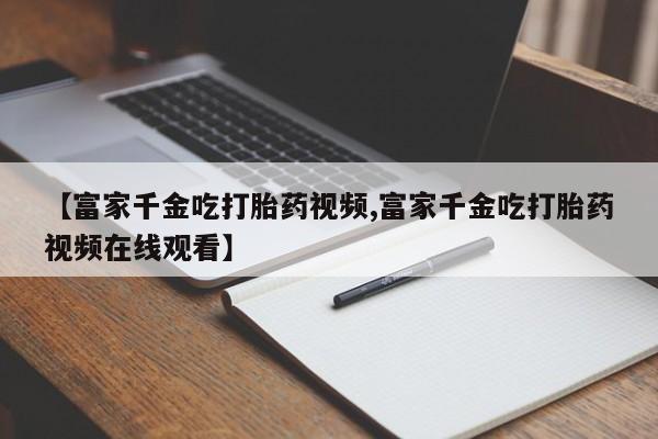 米非司酮片打胎药专卖微信【富家千金吃打胎药视频,富家千金吃打胎药视频在线观看】