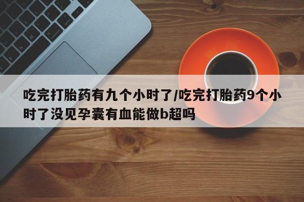 米非司酮片打胎药专卖微信吃完打胎药有九个小时了/吃完打胎药9个小时了没见孕囊有血能做b超吗