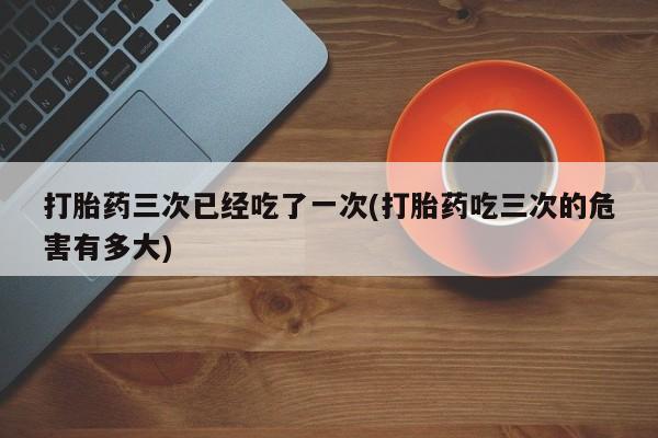 米非司酮片打胎药专卖微信打胎药三次已经吃了一次(打胎药吃三次的危害有多大)