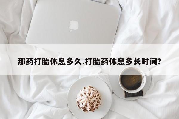 米非司酮片打胎药专卖微信那药打胎休息多久.打胎药休息多长时间？