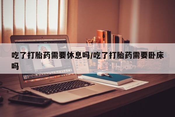 米非司酮片打胎药专卖微信吃了打胎药需要休息吗/吃了打胎药需要卧床吗