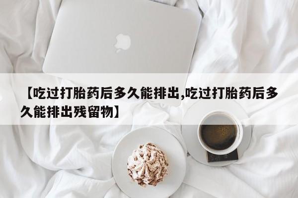 米非司酮片打胎药专卖微信【吃过打胎药后多久能排出,吃过打胎药后多久能排出残留物】
