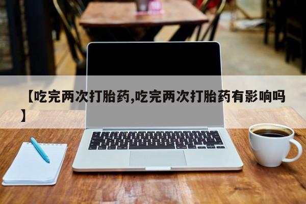 米非司酮片打胎药专卖微信【吃完两次打胎药,吃完两次打胎药有影响吗】