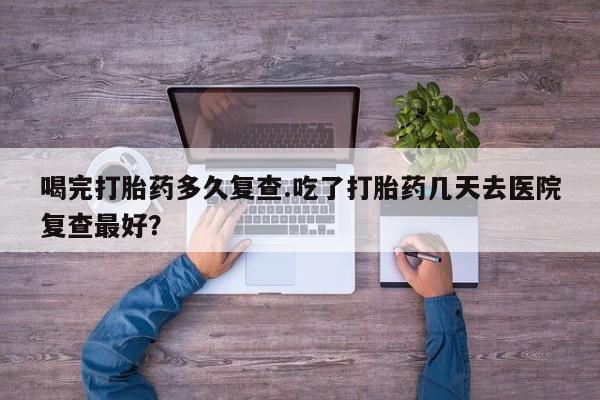 米非司酮片打胎药专卖微信喝完打胎药多久复查.吃了打胎药几天去医院复查最好？