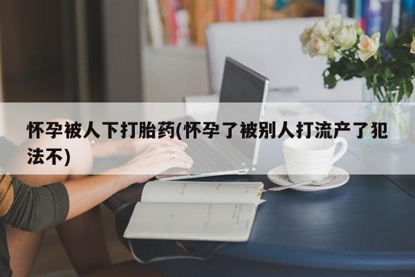 米非司酮片打胎药专卖微信怀孕被人下打胎药(怀孕了被别人打流产了犯法不)