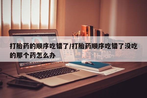 米非司酮片打胎药专卖微信打胎药的顺序吃错了/打胎药顺序吃错了没吃的那个药怎么办