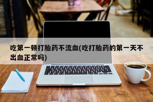 米非司酮片打胎药专卖微信吃第一顿打胎药不流血(吃打胎药的第一天不出血正常吗)