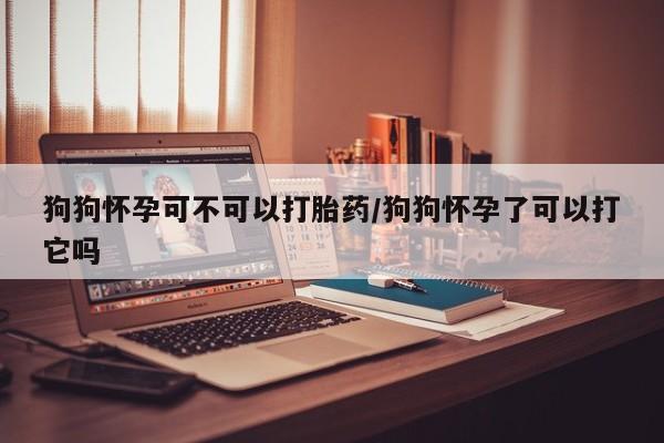 米非司酮片打胎药专卖微信狗狗怀孕可不可以打胎药/狗狗怀孕了可以打它吗