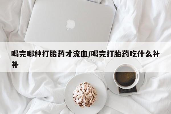 米非司酮片打胎药专卖微信喝完哪种打胎药才流血/喝完打胎药吃什么补补