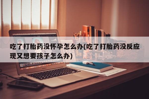 米非司酮片打胎药专卖微信吃了打胎药没怀孕怎么办(吃了打胎药没反应现又想要孩子怎么办)