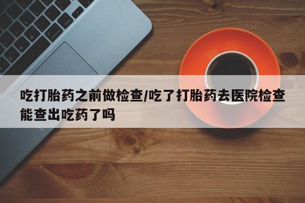 米非司酮片打胎药专卖微信吃打胎药之前做检查/吃了打胎药去医院检查能查出吃药了吗