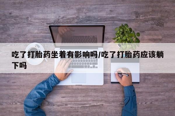 米非司酮片打胎药专卖微信吃了打胎药坐着有影响吗/吃了打胎药应该躺下吗