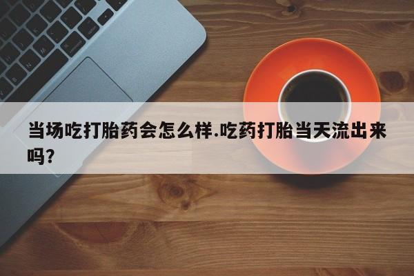 米非司酮片打胎药专卖微信当场吃打胎药会怎么样.吃药打胎当天流出来吗？
