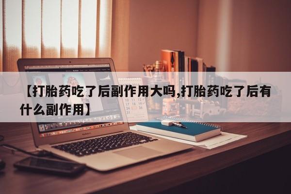 米非司酮片打胎药专卖微信【打胎药吃了后副作用大吗,打胎药吃了后有什么副作用】