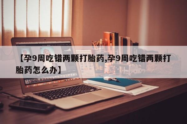米非司酮片打胎药专卖微信【孕9周吃错两颗打胎药,孕9周吃错两颗打胎药怎么办】