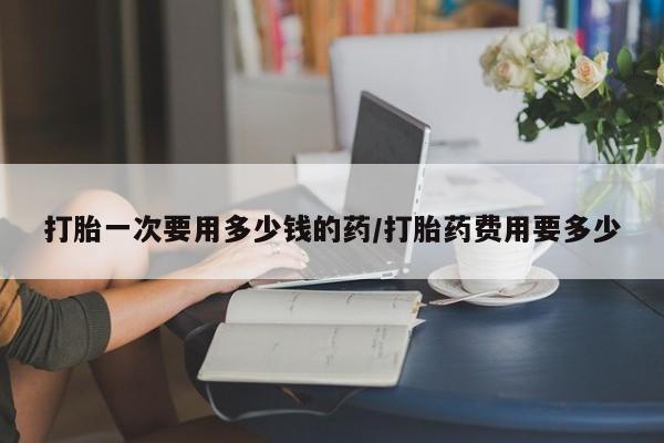 米非司酮片打胎药专卖微信打胎一次要用多少钱的药/打胎药费用要多少