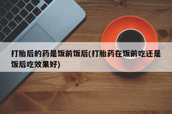 米非司酮片打胎药专卖微信打胎后的药是饭前饭后(打胎药在饭前吃还是饭后吃效果好)