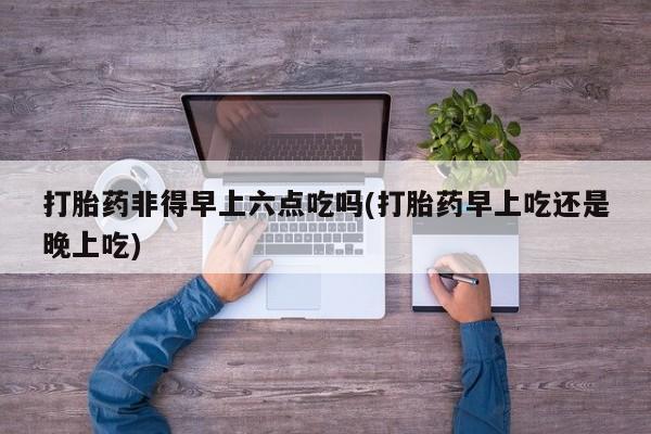 米非司酮片打胎药专卖微信打胎药非得早上六点吃吗(打胎药早上吃还是晚上吃)