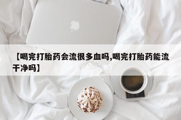 米非司酮片打胎药专卖微信【喝完打胎药会流很多血吗,喝完打胎药能流干净吗】