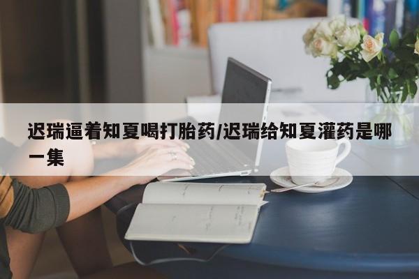 米非司酮片打胎药专卖微信迟瑞逼着知夏喝打胎药/迟瑞给知夏灌药是哪一集