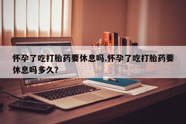 米非司酮片打胎药专卖微信怀孕了吃打胎药要休息吗.怀孕了吃打胎药要休息吗多久？