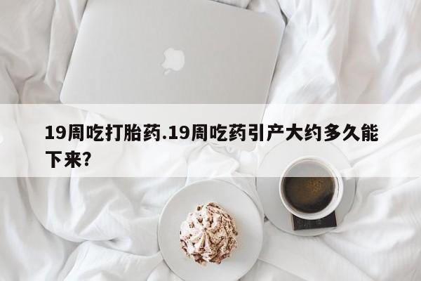 米非司酮片打胎药专卖微信19周吃打胎药.19周吃药引产大约多久能下来？