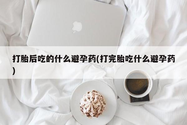 米非司酮片打胎药专卖微信打胎后吃的什么避孕药(打完胎吃什么避孕药)