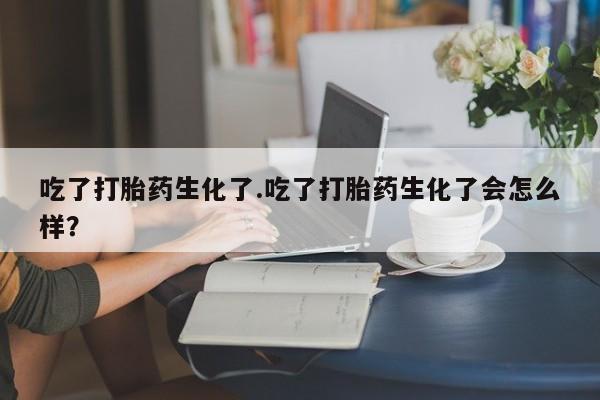 米非司酮片打胎药专卖微信吃了打胎药生化了.吃了打胎药生化了会怎么样？