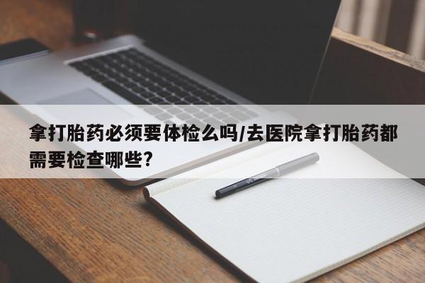 米非司酮片打胎药专卖微信拿打胎药必须要体检么吗/去医院拿打胎药都需要检查哪些?