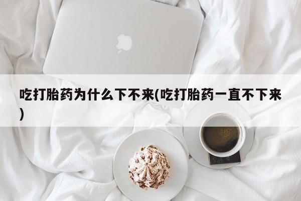 米非司酮片打胎药专卖微信吃打胎药为什么下不来(吃打胎药一直不下来)