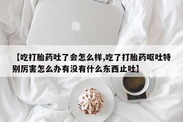 米非司酮片打胎药专卖微信【吃打胎药吐了会怎么样,吃了打胎药呕吐特别厉害怎么办有没有什么东西止吐】