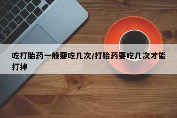 米非司酮片打胎药专卖微信吃打胎药一般要吃几次/打胎药要吃几次才能打掉