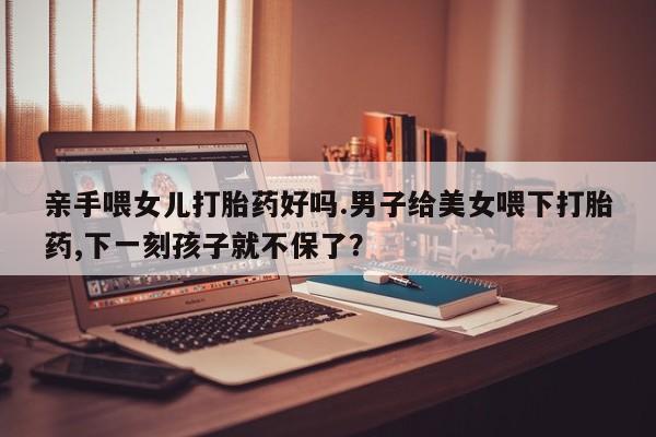 米非司酮片打胎药专卖微信亲手喂女儿打胎药好吗.男子给美女喂下打胎药,下一刻孩子就不保了？