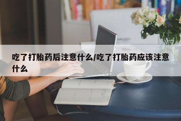 米非司酮片打胎药专卖微信吃了打胎药后注意什么/吃了打胎药应该注意什么