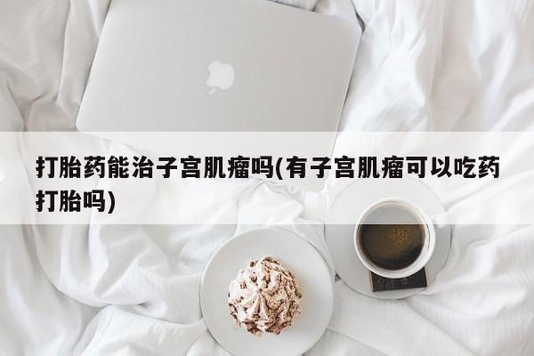 米非司酮片打胎药专卖微信打胎药能治子宫肌瘤吗(有子宫肌瘤可以吃药打胎吗)